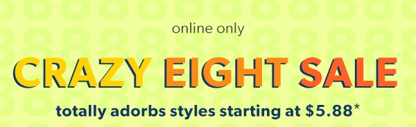 Online only. CRAZY EIGHT SALE. Totally adorbs styles starting at $5.88*.