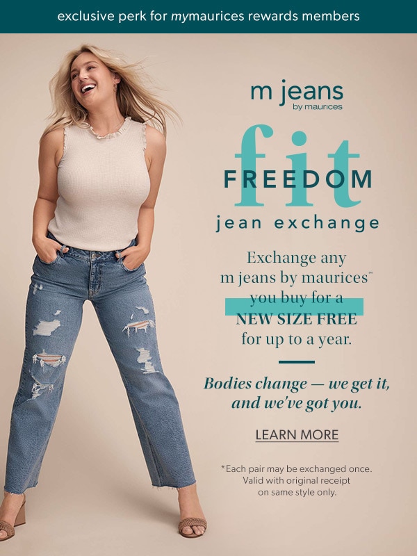 Exclusive perk for mymaurices rewards members. m jeans by maurices. Fit freedom jean exchange. Exchange any m jeans by maurices™ you buy for a new size free for up to a year. Bodies change — we get it, and we’ve got you. Learn More. *Each pair may be exchanged once. Valid with original receipt on same style only.