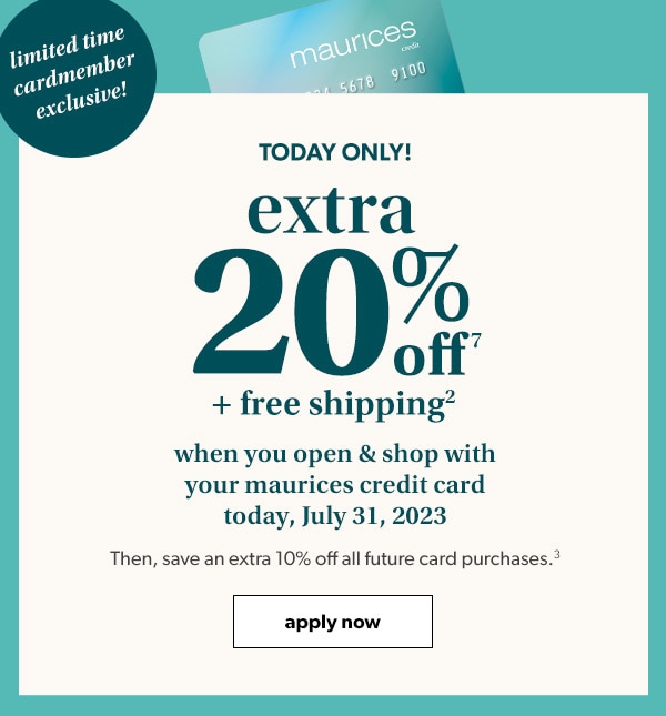 Limited time cardmember exclusive! Today only! Extra 20% off⁷ + free shipping² when you open & shop with your maurices credit card today, July 31, 2023. Then, save an extra 10% off all future card purchases.³ Apply Now.