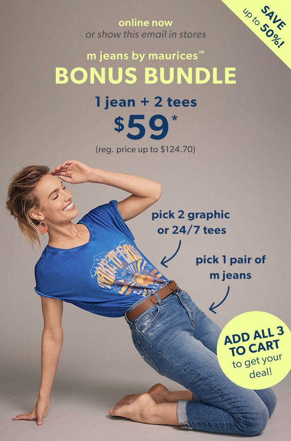 Save up to 50%! Online now or show this email in stores. m jeans by maurices™ bonus bundle. 1 jean + 2 tees $59*. (reg. price up to $124.70) Pick 2 graphic or 24/7 tees. Pick 1 pair of m jeans. Add all 3 to cart to get your deal!