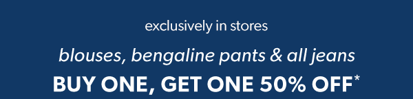 Exclusively in stores. Blouses, bengaline pants & all jeans buy one, get one 50% off*.