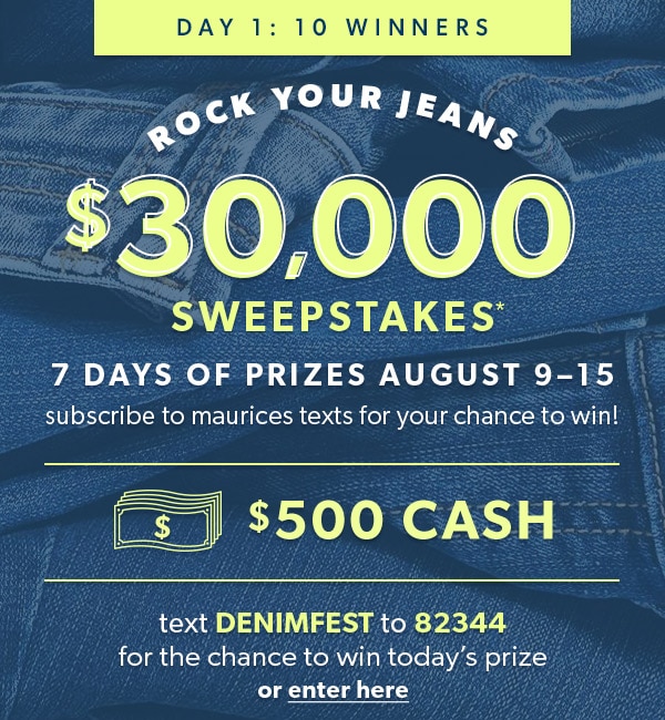 Day 1: 10 winners. Rock Your Jeans $30,000 Sweepstakes*. 7 days of prizes August 9–15. Subscribe to maurices texts for your chance to win! $500 cash. Text denimfest to 82344 for the chance to win today’s prize or enter here.