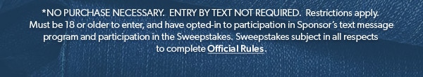*NO PURCHASE NECESSARY. ENTRY BY TEXT NOT REQUIRED. Restrictions apply. Must be 18 or older to enter, and have opted-in to participation in Sponsor’s text message program and participation in the Sweepstakes. Sweepstakes subject in all respects to complete Official Rules.