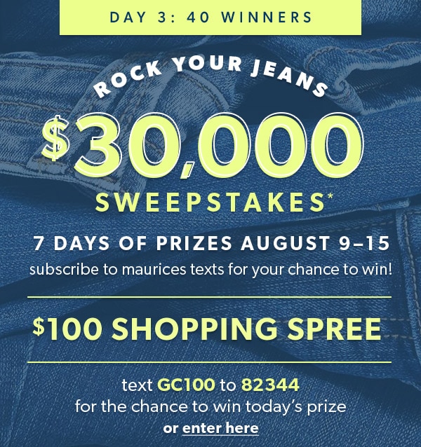 Day 3: 40 winners. Rock Your Jeans $30,000 Sweepstakes*. 7 days of prizes August 9–15. Subscribe to maurices texts for your chance to win! $100 shopping spree. Text GC100 to 82344 for the chance to win today’s prize or enter here.