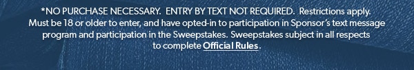 *NO PURCHASE NECESSARY. ENTRY BY TEXT NOT REQUIRED. Restrictions apply. Must be 18 or older to enter, and have opted-in to participation in Sponsor’s text message program and participation in the Sweepstakes. Sweepstakes subject in all respects to complete Official Rules.