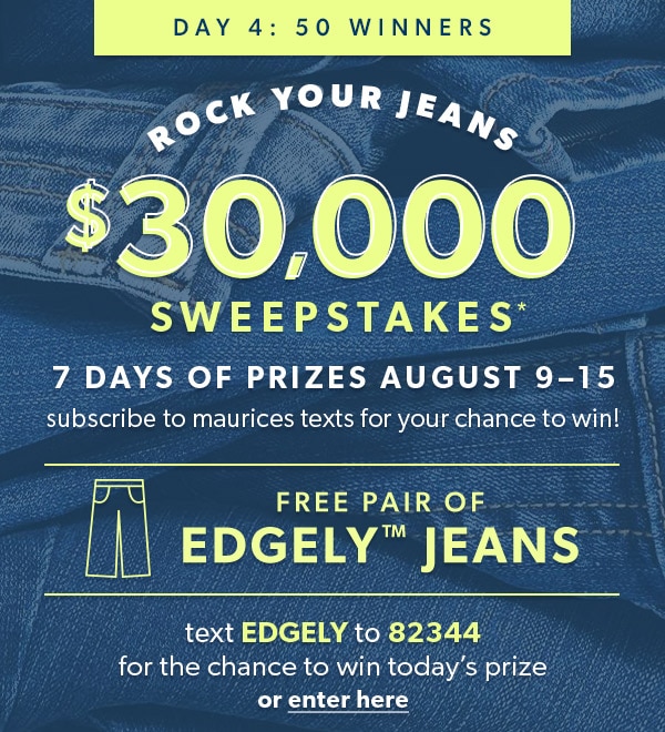 Day 4: 50 winners. Rock Your Jeans $30,000 Sweepstakes*. 7 days of prizes August 9–15. Subscribe to maurices texts for your chance to win! Free pair of EDGELY™ jeans. Text EDGELY to 82344 for the chance to win today’s prize or enter here.