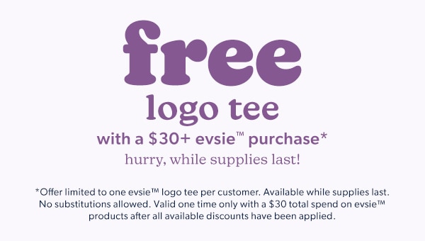 Free logo tee with a $30+ evsie™ purchase*. Hurry, while supplies last! *Offer limited to one evsie™ logo tee per customer. Available while supplies last. No substitutions allowed. Valid one time only with a $30 total spend on evsie™ products after all available discounts have been applied.