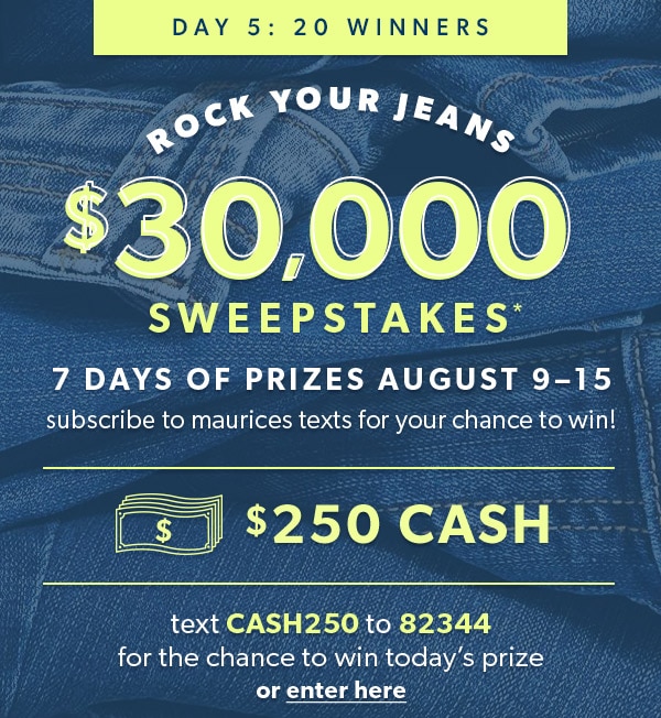 Day 5: 20 winners. Rock Your Jeans $30,000 Sweepstakes*. 7 days of prizes August 9–15. Subscribe to maurices texts for your chance to win! $250 cash. Text CASH250 to 82344 for the chance to win today’s prize or enter here.