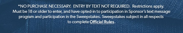 *NO PURCHASE NECESSARY. ENTRY BY TEXT NOT REQUIRED. Restrictions apply. Must be 18 or older to enter, and have opted-in to participation in Sponsor’s text message program and participation in the Sweepstakes. Sweepstakes subject in all respects to complete Official Rules.