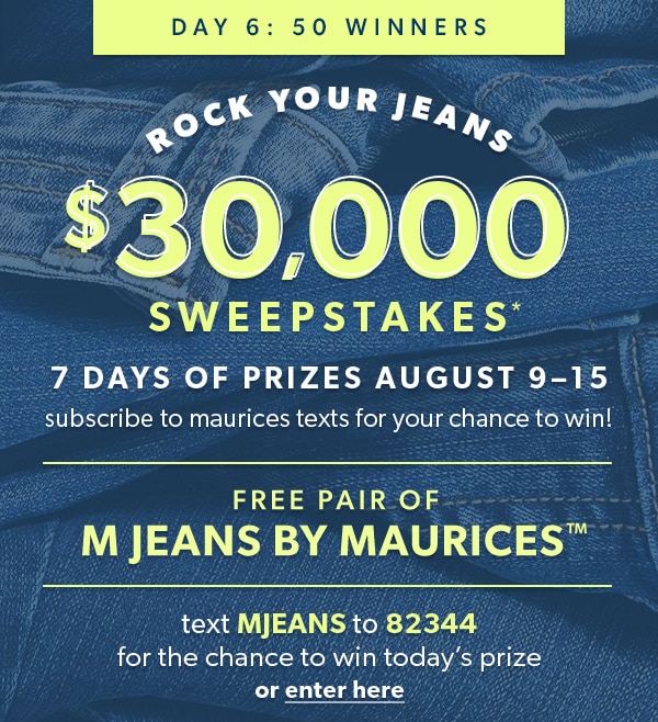 Day 6: 50 winners. Rock Your Jeans $30,000 Sweepstakes*. 7 days of prizes August 9–15. Subscribe to maurices texts for your chance to win! Free pair of m jeans by maurices™. Text MJEANS to 82344 for the chance to win today’s prize or enter here.