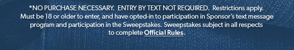 *NO PURCHASE NECESSARY. ENTRY BY TEXT NOT REQUIRED. Restrictions apply. Must be 18 or older to enter, and have opted-in to participation in Sponsor’s text message program and participation in the Sweepstakes. Sweepstakes subject in all respects to complete Official Rules.