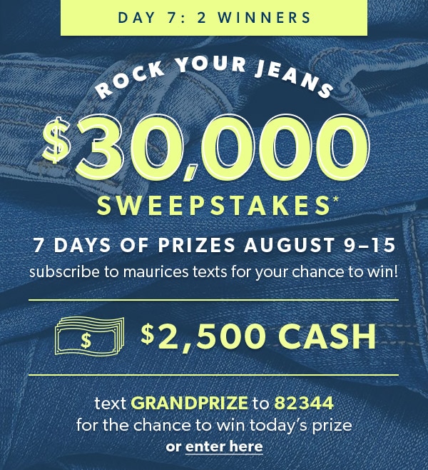 Day 7: 2 winners. Rock Your Jeans $30,000 Sweepstakes*. 7 days of prizes August 9–15. Subscribe to maurices texts for your chance to win! $2,500 cash. Text GRANDPRIZE to 82344 for the chance to win today’s prize or enter here.