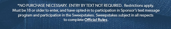 *NO PURCHASE NECESSARY. ENTRY BY TEXT NOT REQUIRED. Restrictions apply. Must be 18 or older to enter, and have opted-in to participation in Sponsor’s text message program and participation in the Sweepstakes. Sweepstakes subject in all respects to complete Official Rules.