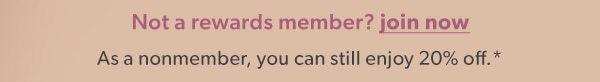 Not a rewards member? Join now. As a nonmember, you can still enjoy 20% off*.