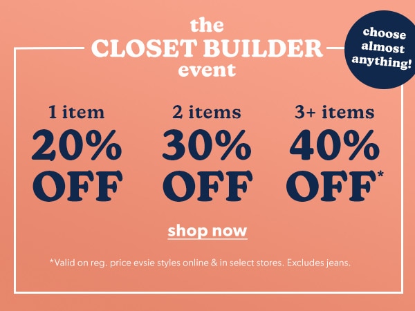 The closet builder event. Choose almost anything! 1 item 20% off. 2 items 30% off. 3+ items 40% off*. Shop Now. *Valid on reg. price evsie styles online & in select stores. Excludes jeans.