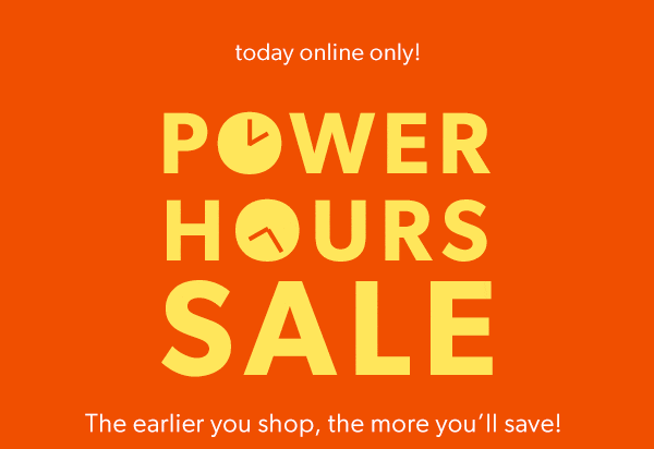 Today online only! Power hours sale. The earlier you shop, the more you’ll save!