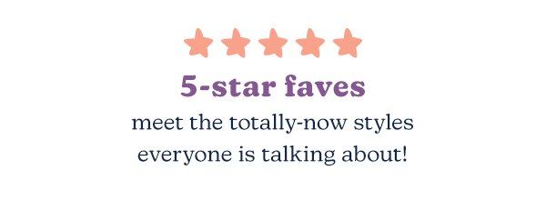 5-star faves. Meet the totally-now styles everyone is talking about!