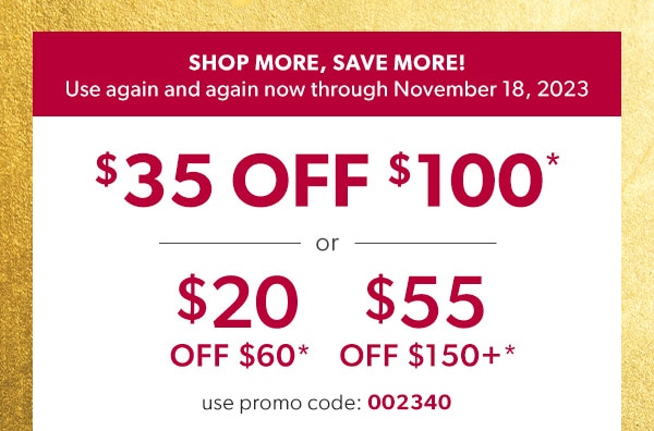 Shop more, save more! Use again and again now through November 18, 2023. $35 off $100* or $20 off $60* or $55 off $150+*. Use promo code: 002340