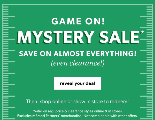 Game on! Mystery sale*. Save on almost everything! (Even clearance!) Reveal your deal. Then, shop online or show this in store to redeem! *Valid on reg. price & clearance styles online & in stores. Excludes mBrand Partners' merchandise. Not combinable with other offers. GAME ON! MYSTERY SALE SAVE ON ALMOST EVERYTHING! (even clearance!) reveal your deal Then, shop online or show in store to redeem! *Valid on reg. price & clearance styles online &in stores. Excludes mBrand Partners' merchandise. Not combinable with other offers. 