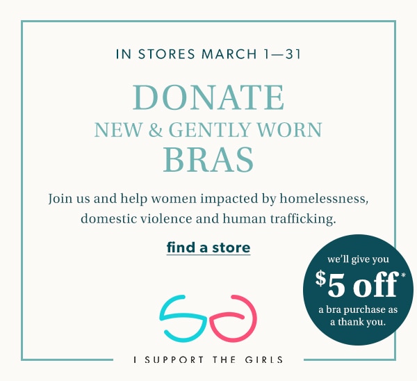 In stores March 1-31. Donate new & gently worn bras. Join us and help women impacted by homelessness, domestic violence and human trafficking. We'll give you $5 off* a bra purchase as a thank you. Find a store. I support the girls.