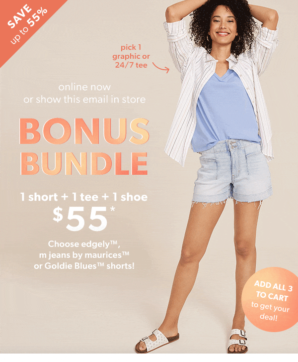 Save up to 55%. Online now or show this email in store. Bonus bundle. 1 Short + 1 tee + 1 shoe $55*. Choose any edgley™, m jeans by maurices™, or Goldie Blues™ shorts! Pick 1 graphic or 24/7 tee. Pick 1 jean short. Pick 1 sneaker or sandal. Add all 3 to cart to get your deal!