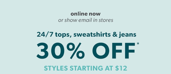 Online now or show email in stores. 24/7 tops, sweatshirts & jeans 30% off*. Styles starting at $12.