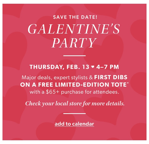 Save the date! Galentine's party. Thursday, Feb. 13 4-7pm. Major deals, expert stylists & first dibs on a free limited-edition tote* with a $65+ purchase for attendees. Check your local store for more details. Add to calendar.