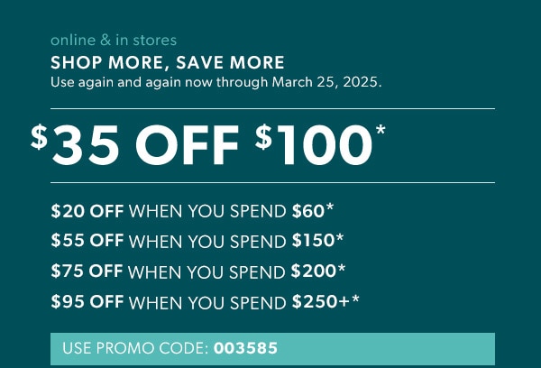 Online & in stores. Shop more, save more. Use again and again now through March 25, 2025. $35 off $100*. $20 off when you spend $60*. $55 off when you spend $150*. $75 off when you spend $200*. $95 off when you spend $250+*. Use promo code: 003585