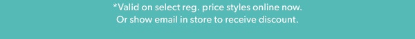 *Valid on select reg. price styles online now. Or show email in store to receive discount.