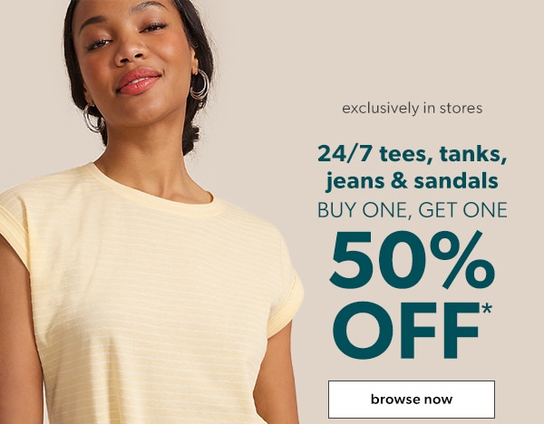 Exclusively in stores. 24/7 tees, tanks, jeans & sandals buy one, get one 50% off*. Browse now.
