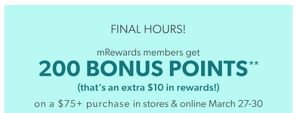 Final hours! mRewards members get 200 bonus points** (that’s an extra $10 in rewards!) on a $75+ purchase in stores & online March 27-30.