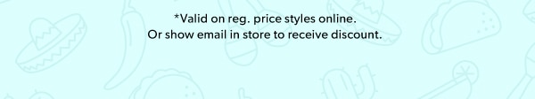 *Valid on reg. price styles online. Or show email in store to receive discount.
