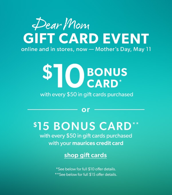 Dar mom gift card event online and in stores, now — Mother’s Day, May 11. $10 bonus card* with every $50 in gift cards purchased or $15 bonus card** with every $50 in gift cards purchased with your maurices credit card. Shop gift cards. *See below for full $10 offer details. **See below for full $15 offer details.