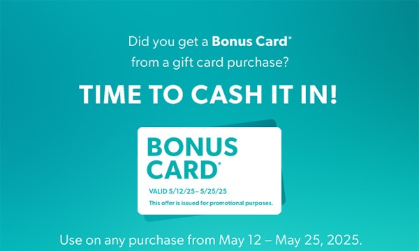 Did you get a Bonus Card* from a gift card purchase? Time to cash it in! Use on any purchase from May 12 – May 25, 2025.