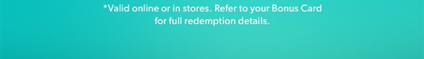 *Valid online or in stores. Refer to your Bonus Card for full redemption details.