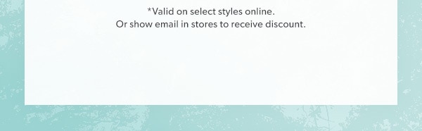 *Valid on select styles online. Or show email in stores to receive discount.