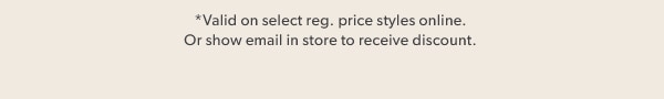 *Valid on select reg. price styles online. Or show email in store to receive discount.