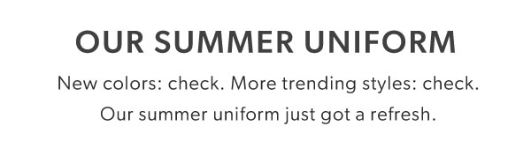 Our summer uniform. New colors: check. More trending styles: check. Our summer uniform just got a refresh. 