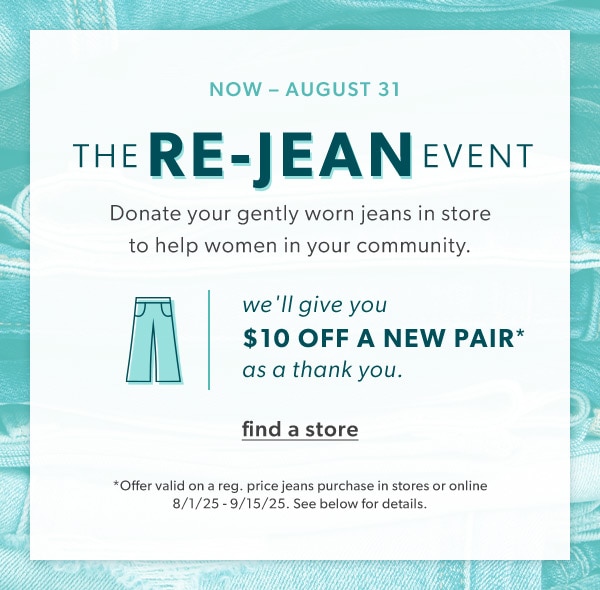 Now - August 31. The re-jean event. Donate your gently worn jeans in store to help women in your community. We'll give you $10 off a new pair* as a thank you. Find a store. *Offer valid on a reg. price jeans purchase in stores or online 8/1/25 - 9/15/25. See below for details. 