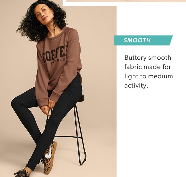Smooth. Buttery smooth fabric made for light to medium activity. Model wearing maurices clothing.
